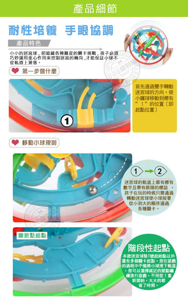 產品細節耐性培養 手眼協調產品特色小小的迷宮球卻暗藏各種難度的關卡挑戰,孩子必須巧妙運用重心作用來控制迷宮的轉向,才能保証小球不從軌道上滑落。第一步做什麼移動小球規則 關節點起點首先通過雙手轉動迷宮球的方向,使小鐵球移動到標有的位置(即起點位置)12迷宮球的軌道上都有標有數字且帶有箭頭的標誌孩子在玩的時候只需通過轉動迷宮球使小球按著從小到大的順序通過各種關卡。階段性起點款迷宮球除1號起始點以外「還有多個關卡起點,您在遊戲|的過程中不慎將小球滑下軌道您可以選擇就近的節點繼續進行遊戲,不用從1重新開始,大大的節省了時間。